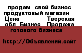 продам  свой бизнос продуктовый магазин  › Цена ­ 250 000 - Тверская обл. Бизнес » Продажа готового бизнеса   